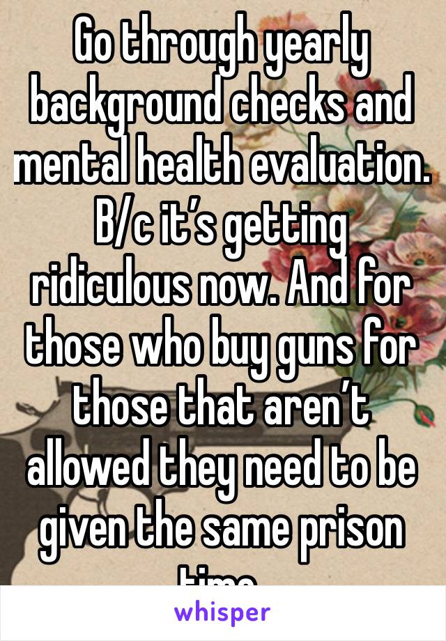 Go through yearly background checks and mental health evaluation. B/c it’s getting ridiculous now. And for those who buy guns for those that aren’t allowed they need to be given the same prison time.