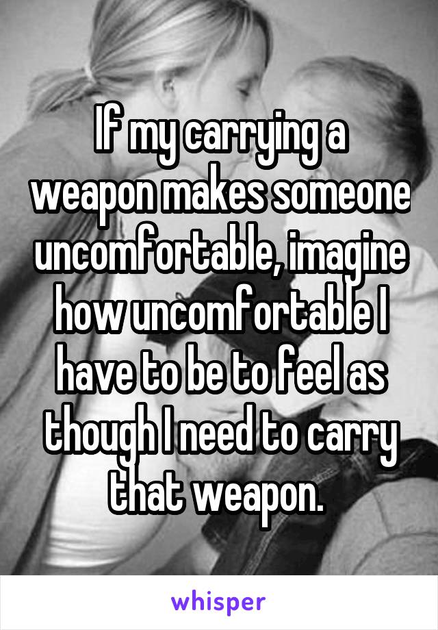 If my carrying a weapon makes someone uncomfortable, imagine how uncomfortable I have to be to feel as though I need to carry that weapon. 