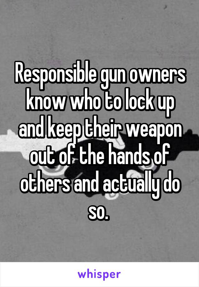 Responsible gun owners know who to lock up and keep their weapon out of the hands of others and actually do so. 