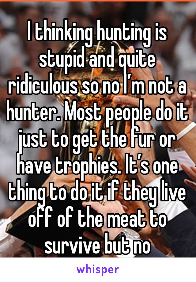 I thinking hunting is stupid and quite ridiculous so no I’m not a hunter. Most people do it just to get the fur or have trophies. It’s one thing to do it if they live off of the meat to survive but no