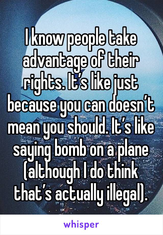 I know people take advantage of their rights. It’s like just because you can doesn’t mean you should. It’s like saying bomb on a plane (although I do think that’s actually illegal). 