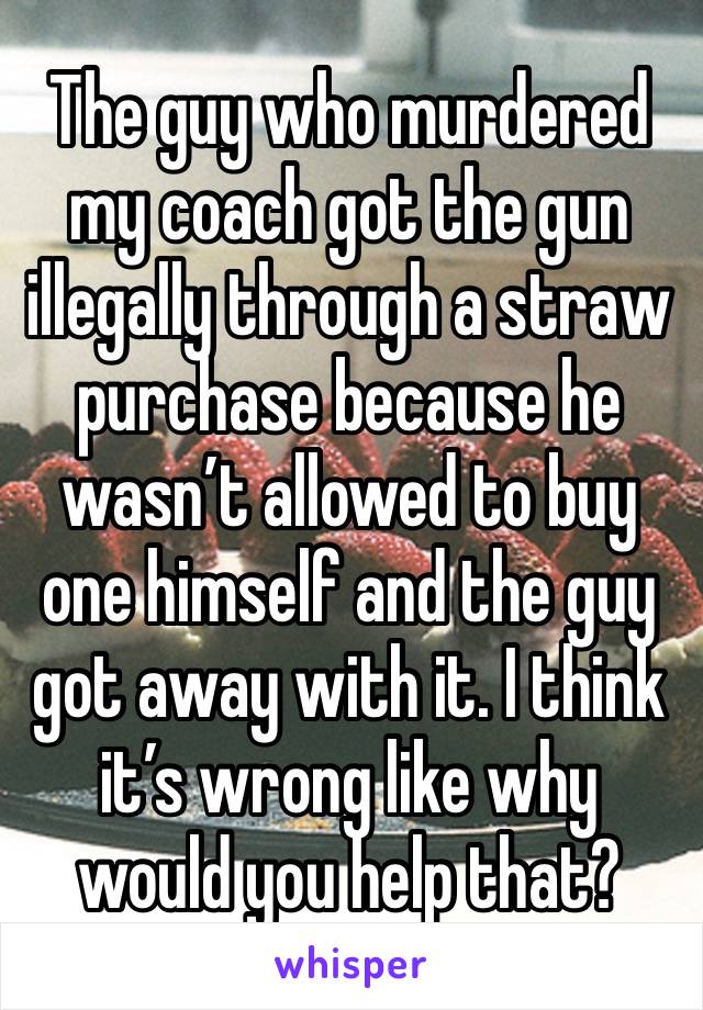 The guy who murdered my coach got the gun illegally through a straw purchase because he wasn’t allowed to buy one himself and the guy got away with it. I think it’s wrong like why would you help that?