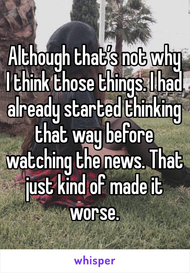 Although that’s not why I think those things. I had already started thinking that way before watching the news. That just kind of made it worse. 