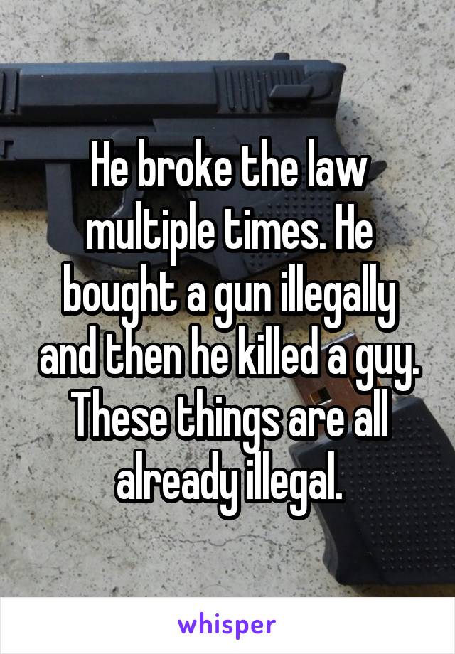 He broke the law multiple times. He bought a gun illegally and then he killed a guy. These things are all already illegal.