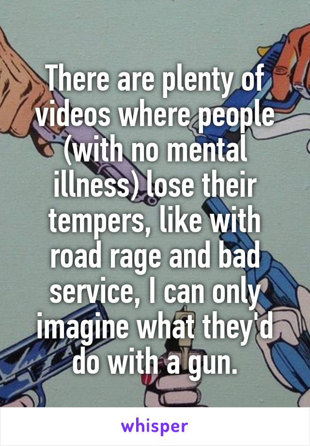 There are plenty of videos where people (with no mental illness) lose their tempers, like with road rage and bad service, I can only imagine what they'd do with a gun.