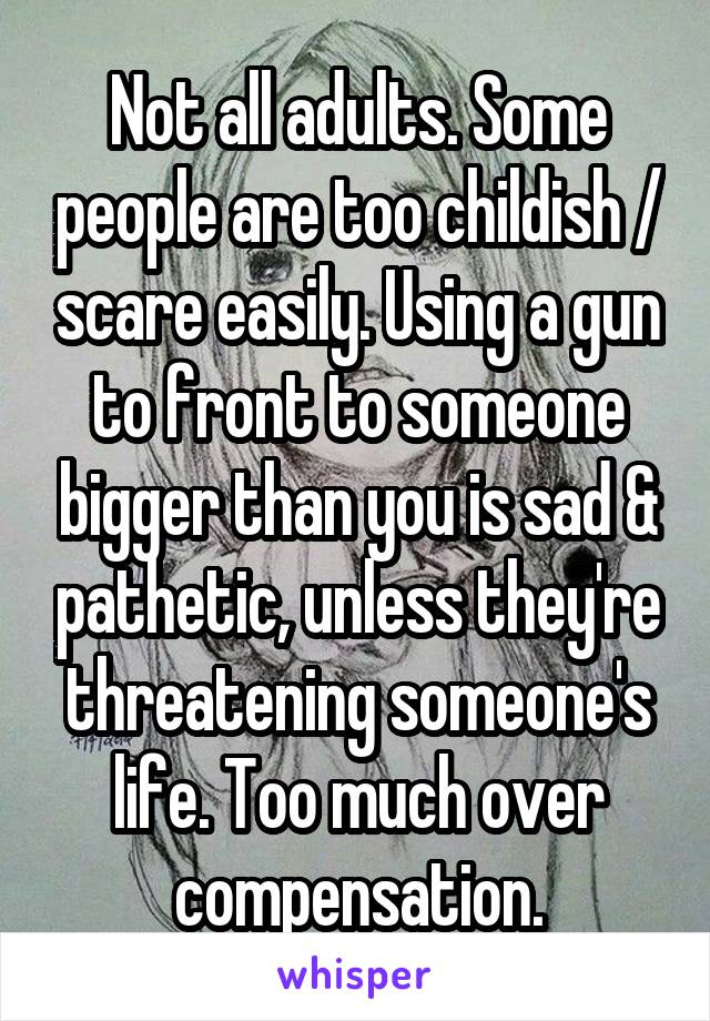 Not all adults. Some people are too childish / scare easily. Using a gun to front to someone bigger than you is sad & pathetic, unless they're threatening someone's life. Too much over compensation.