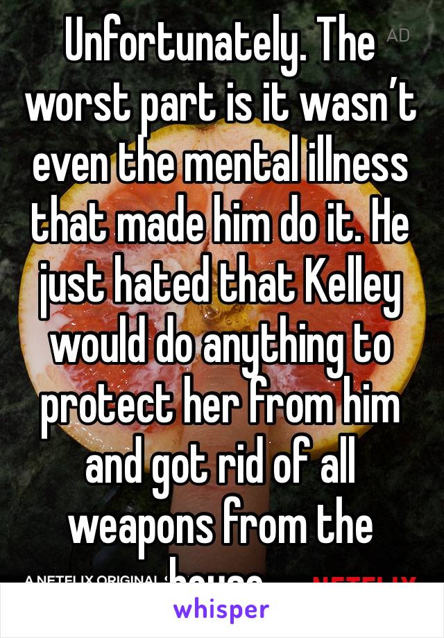 Unfortunately. The worst part is it wasn’t even the mental illness that made him do it. He just hated that Kelley would do anything to protect her from him and got rid of all weapons from the house.