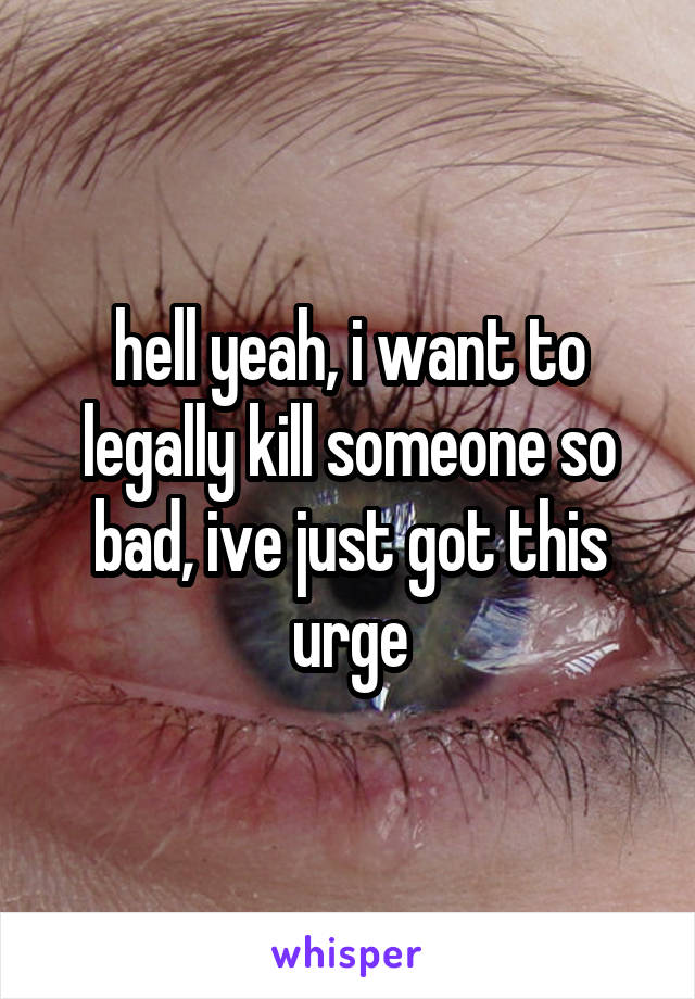 hell yeah, i want to legally kill someone so bad, ive just got this urge