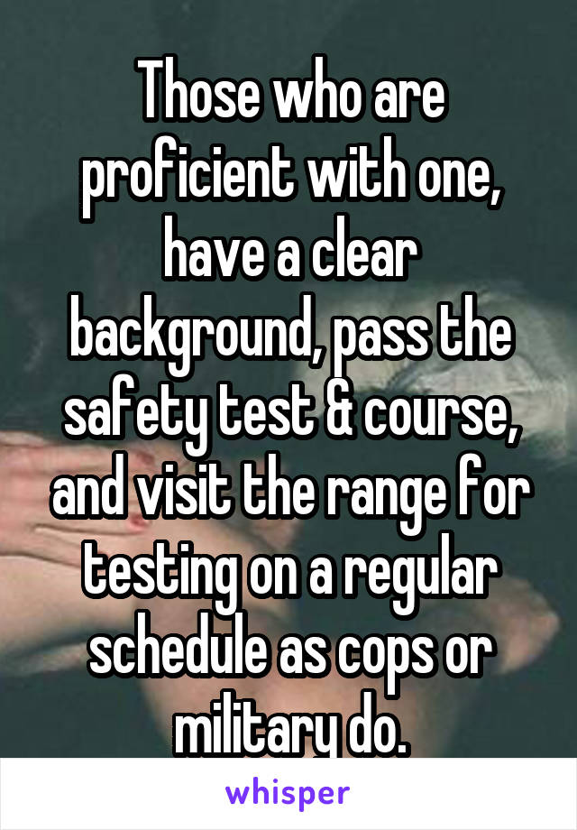 Those who are proficient with one, have a clear background, pass the safety test & course, and visit the range for testing on a regular schedule as cops or military do.