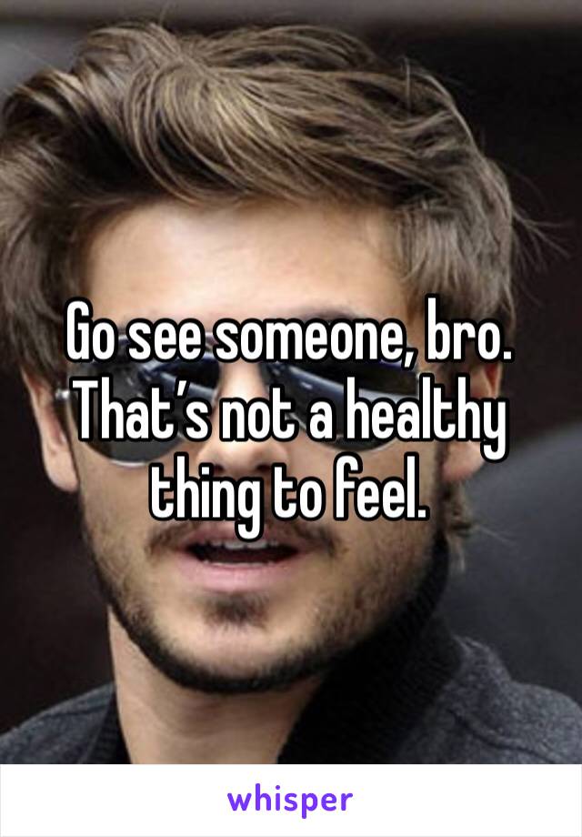 Go see someone, bro. That’s not a healthy thing to feel.