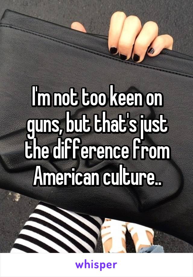 I'm not too keen on guns, but that's just the difference from American culture..