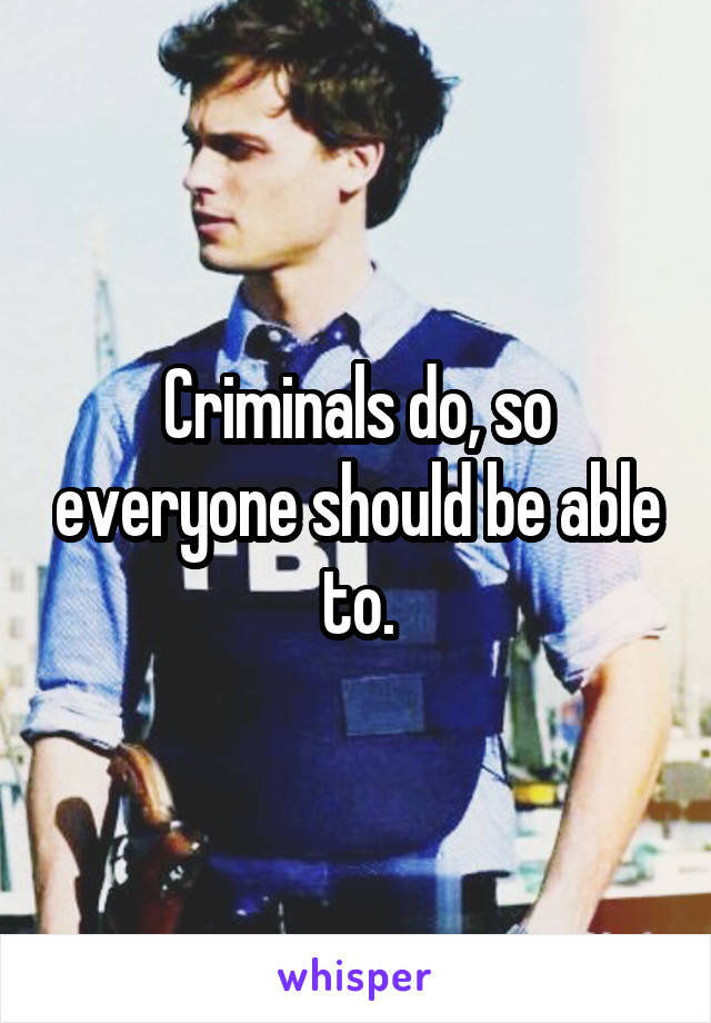 Criminals do, so everyone should be able to.