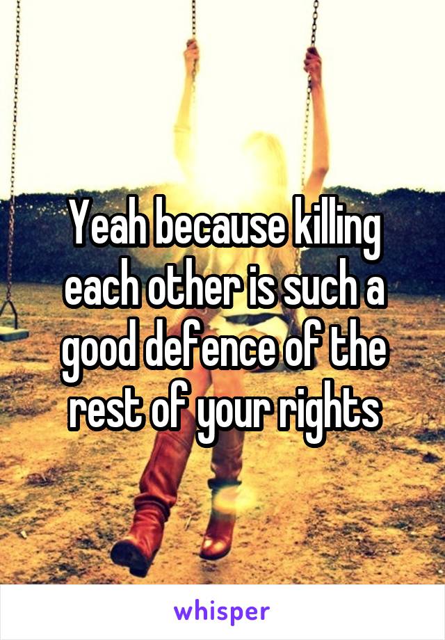 Yeah because killing each other is such a good defence of the rest of your rights