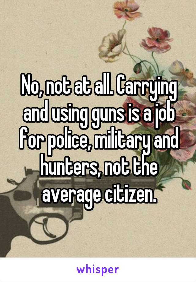 No, not at all. Carrying and using guns is a job for police, military and hunters, not the average citizen.