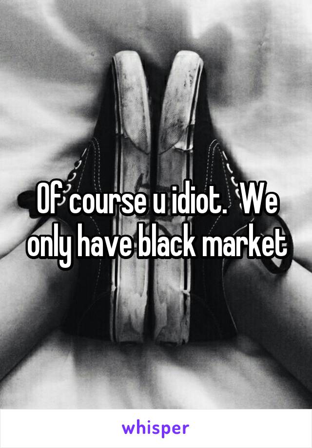 Of course u idiot.  We only have black market