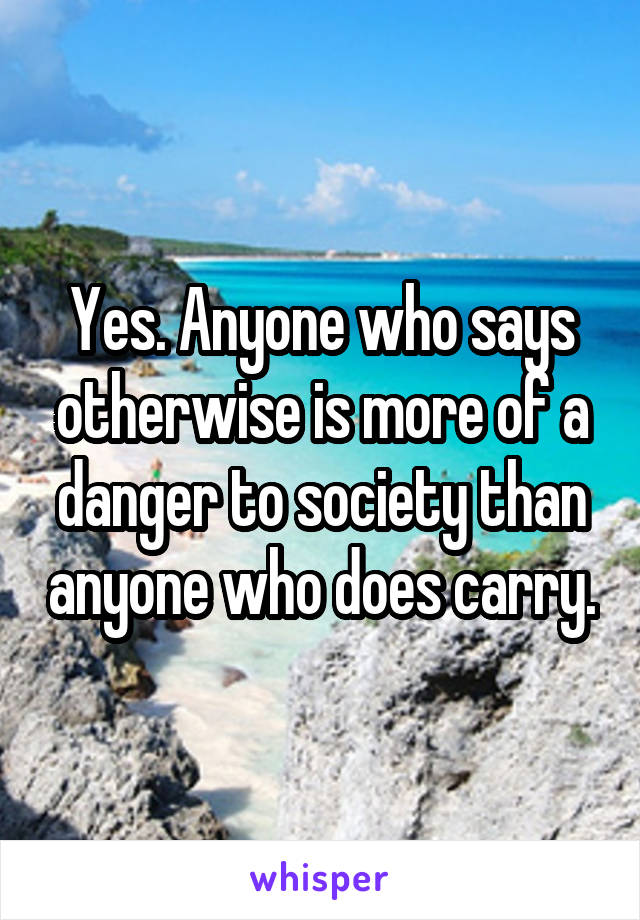 Yes. Anyone who says otherwise is more of a danger to society than anyone who does carry.