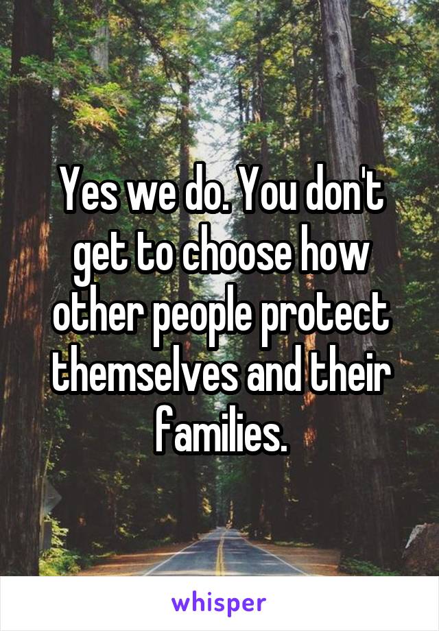 Yes we do. You don't get to choose how other people protect themselves and their families.