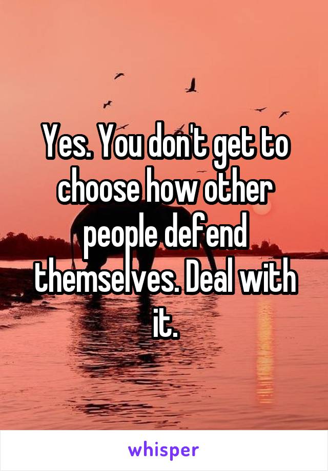 Yes. You don't get to choose how other people defend themselves. Deal with it.