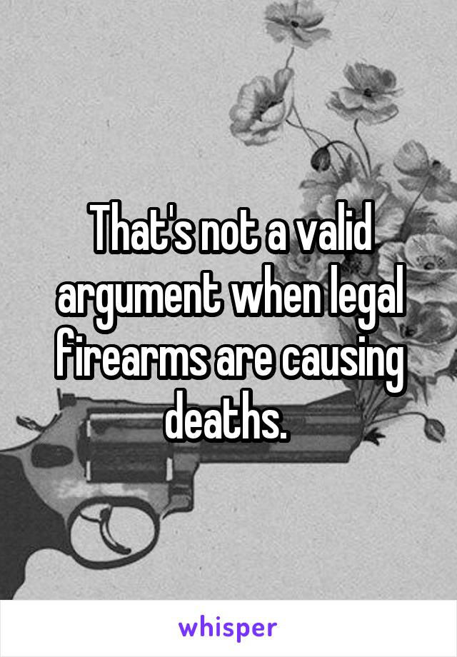 That's not a valid argument when legal firearms are causing deaths. 