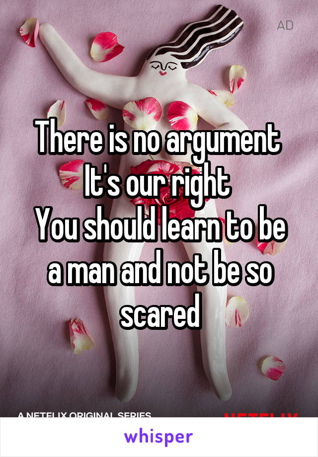 There is no argument 
It's our right 
You should learn to be a man and not be so scared