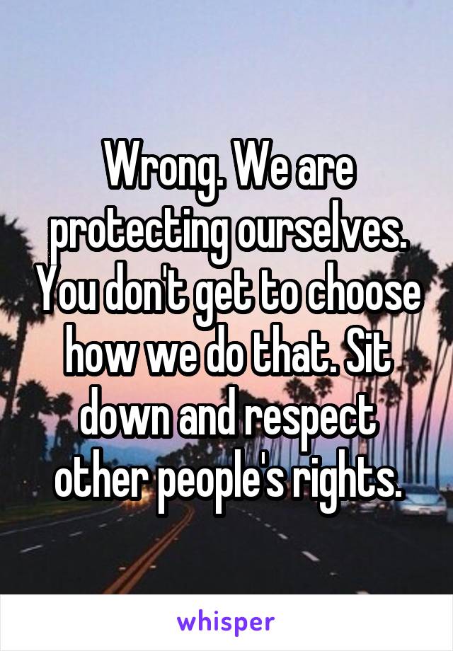 Wrong. We are protecting ourselves. You don't get to choose how we do that. Sit down and respect other people's rights.