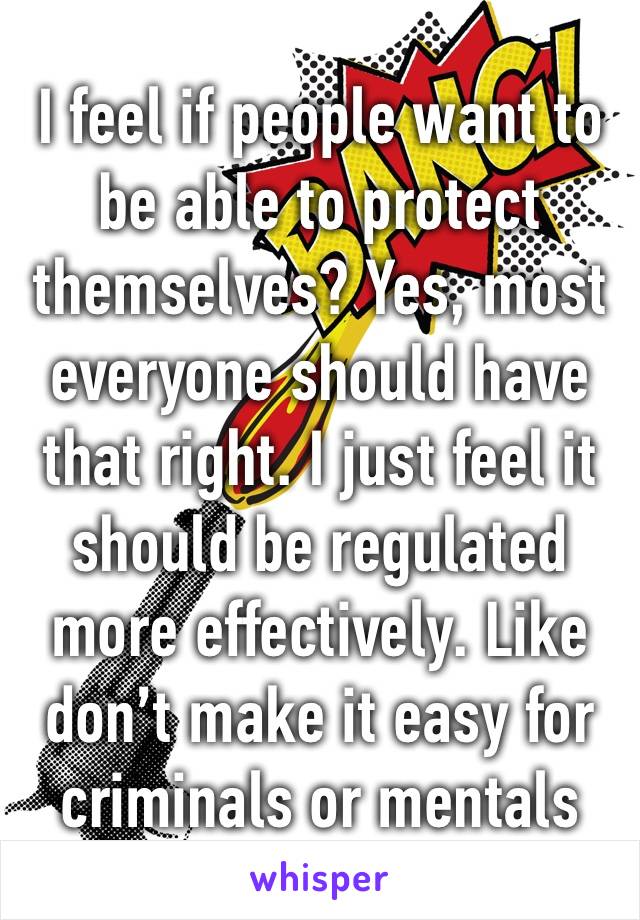 I feel if people want to be able to protect themselves? Yes, most everyone should have that right. I just feel it should be regulated more effectively. Like don’t make it easy for criminals or mentals