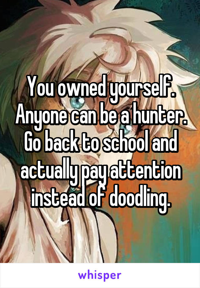 You owned yourself. Anyone can be a hunter. Go back to school and actually pay attention instead of doodling.