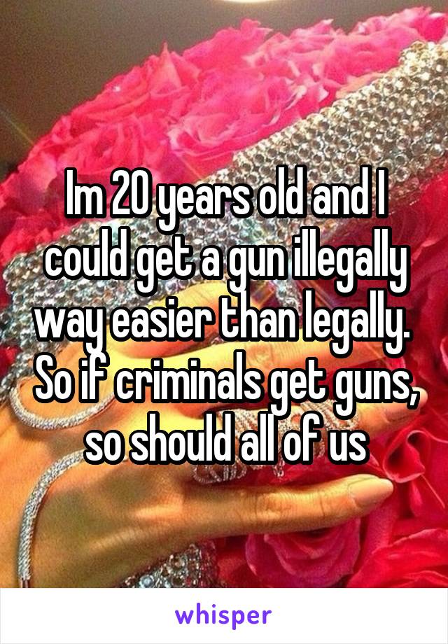 Im 20 years old and I could get a gun illegally way easier than legally.  So if criminals get guns, so should all of us