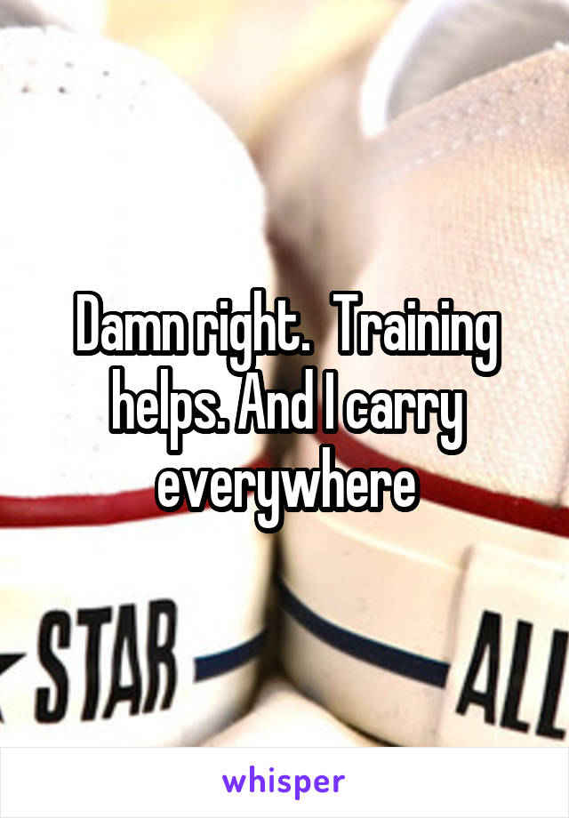 Damn right.  Training helps. And I carry everywhere