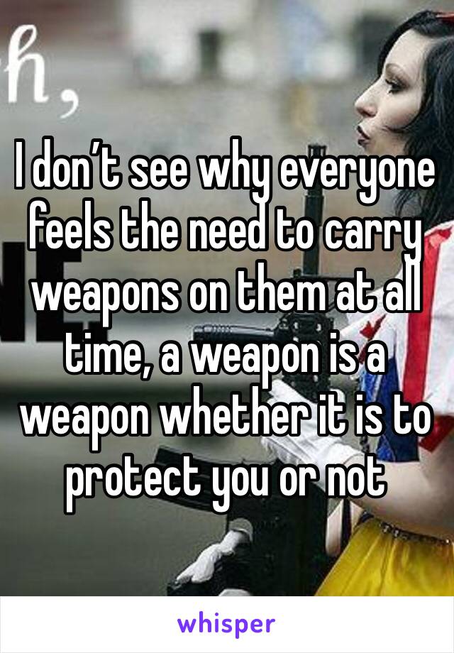 I don’t see why everyone feels the need to carry weapons on them at all time, a weapon is a weapon whether it is to protect you or not