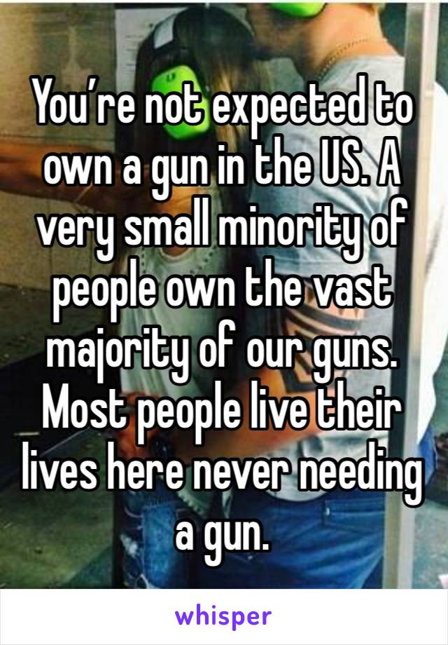 You’re not expected to own a gun in the US. A very small minority of people own the vast majority of our guns. Most people live their lives here never needing a gun.