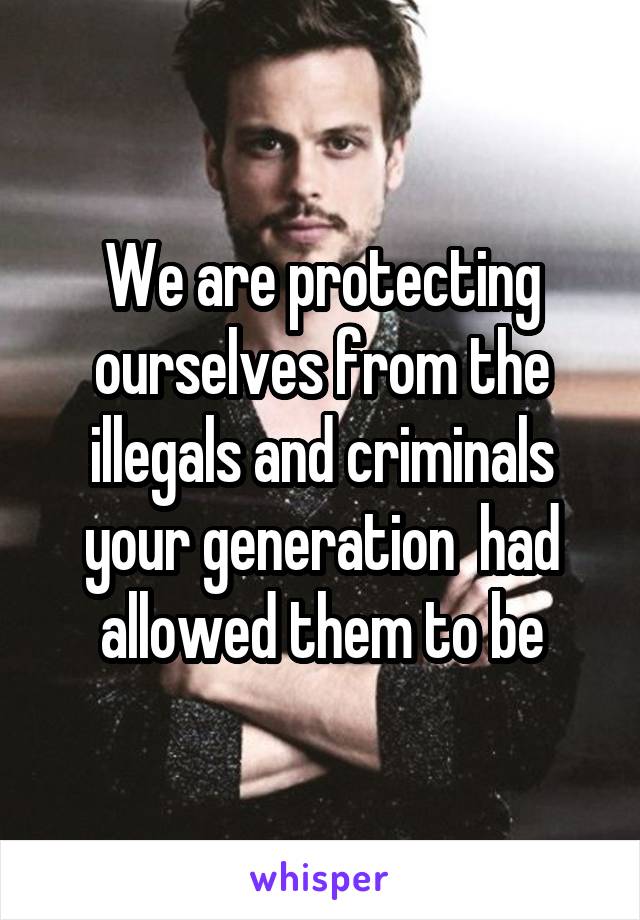 We are protecting ourselves from the illegals and criminals your generation  had allowed them to be