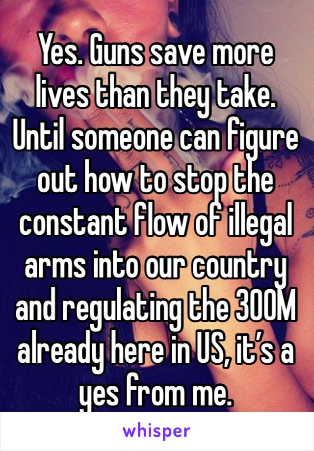 Yes. Guns save more lives than they take. Until someone can figure out how to stop the constant flow of illegal arms into our country and regulating the 300M already here in US, it’s a yes from me.