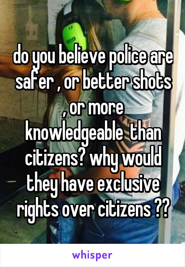 do you believe police are safer , or better shots , or more knowledgeable  than citizens? why would they have exclusive rights over citizens ??