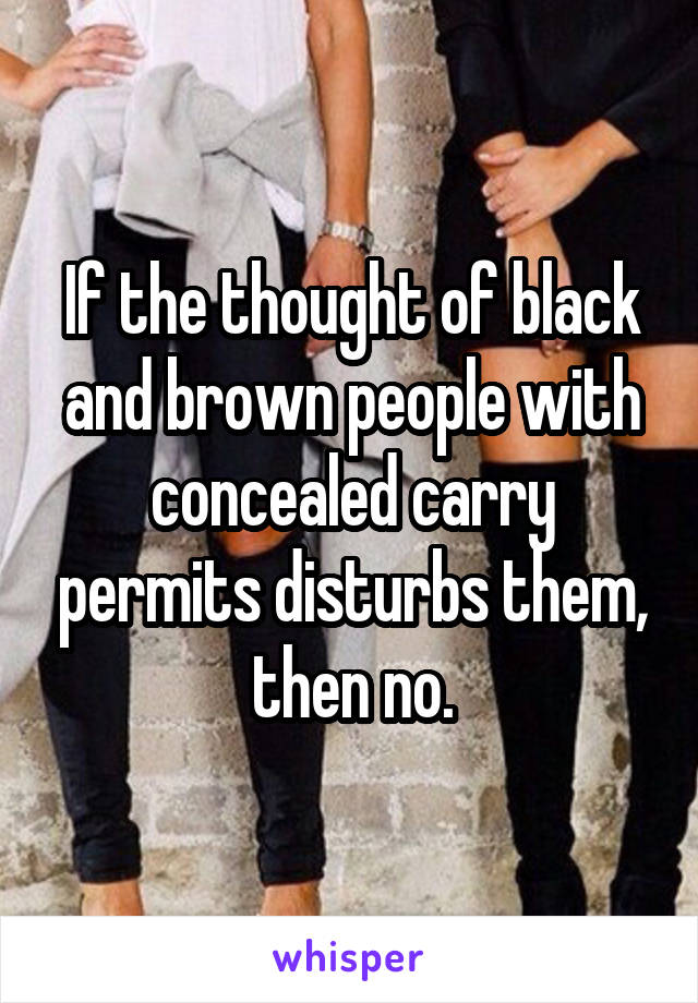 If the thought of black and brown people with concealed carry permits disturbs them, then no.