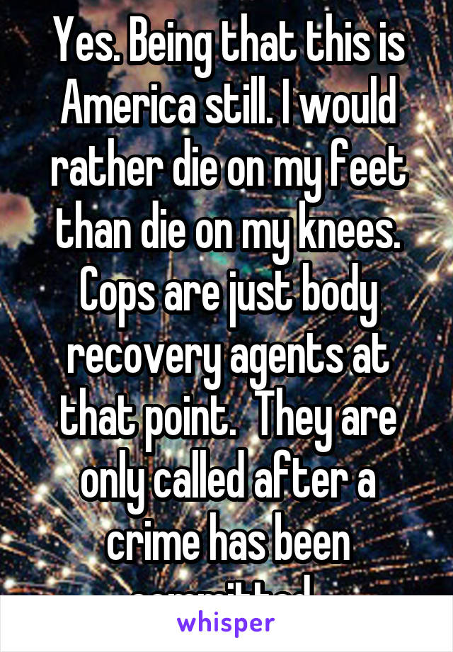 Yes. Being that this is America still. I would rather die on my feet than die on my knees. Cops are just body recovery agents at that point.  They are only called after a crime has been committed. 