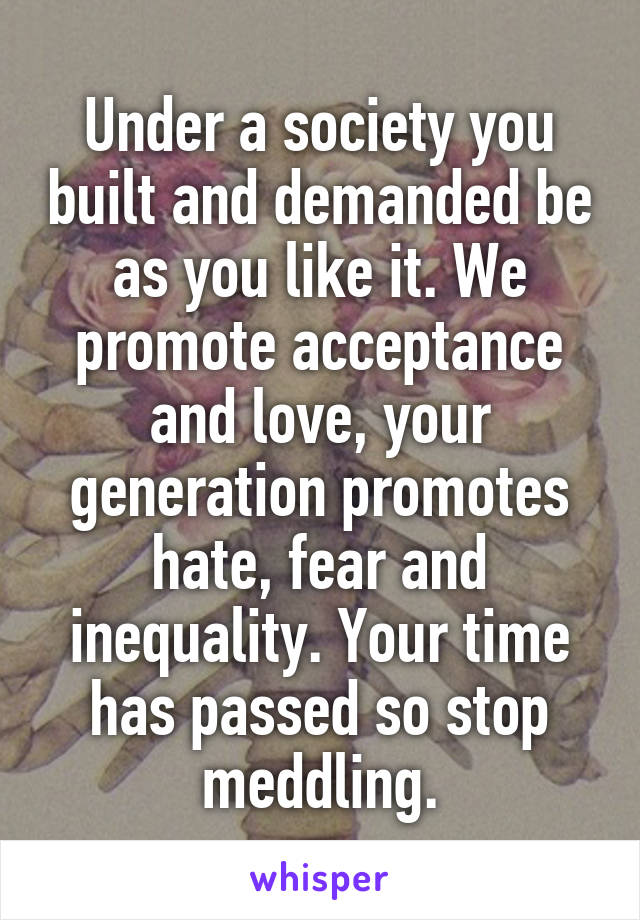 Under a society you built and demanded be as you like it. We promote acceptance and love, your generation promotes hate, fear and inequality. Your time has passed so stop meddling.