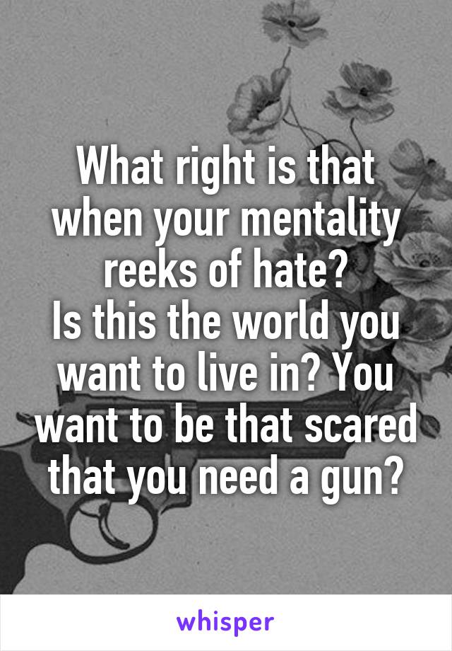 What right is that when your mentality reeks of hate?
Is this the world you want to live in? You want to be that scared that you need a gun?