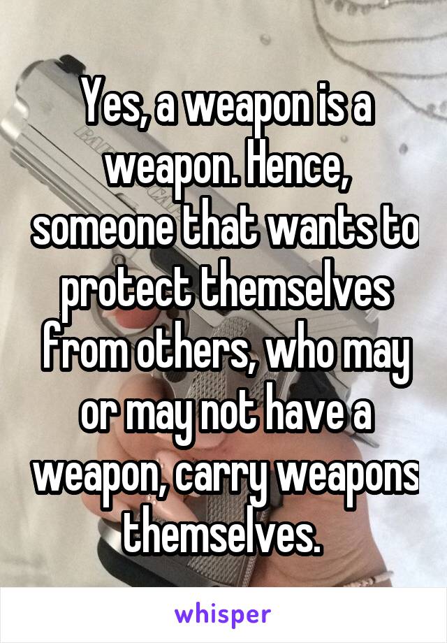 Yes, a weapon is a weapon. Hence, someone that wants to protect themselves from others, who may or may not have a weapon, carry weapons themselves. 