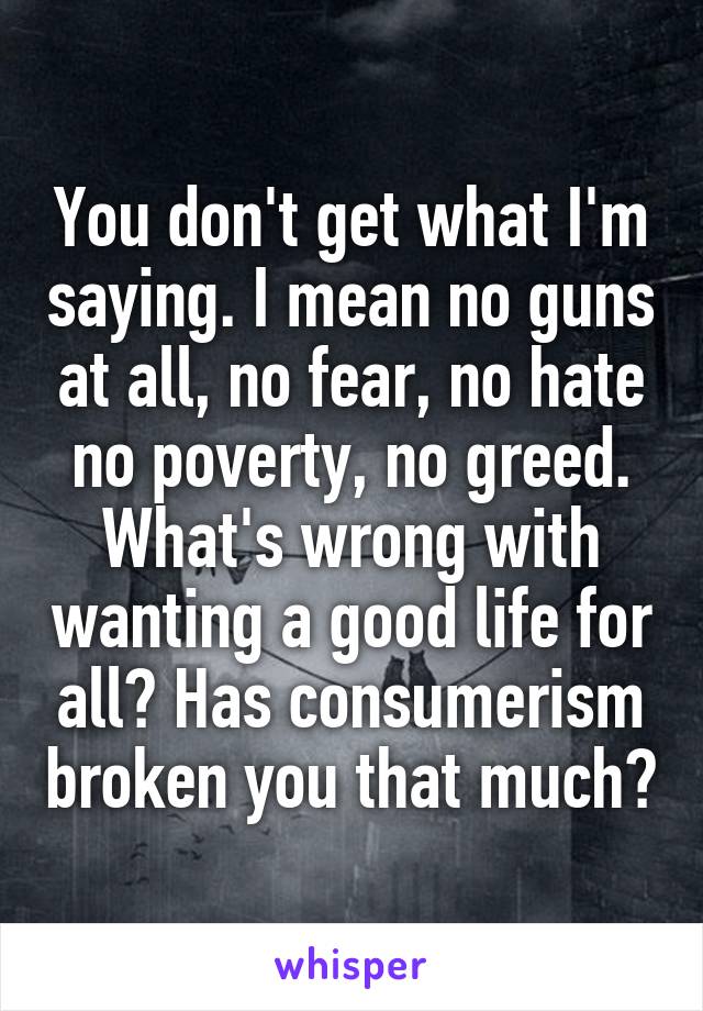 You don't get what I'm saying. I mean no guns at all, no fear, no hate no poverty, no greed. What's wrong with wanting a good life for all? Has consumerism broken you that much?