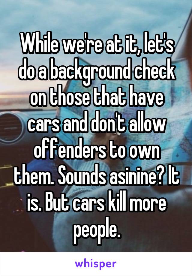 While we're at it, let's do a background check on those that have cars and don't allow offenders to own them. Sounds asinine? It is. But cars kill more people.