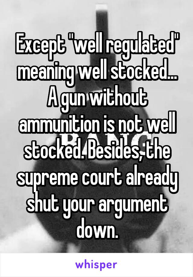 Except "well regulated" meaning well stocked... A gun without ammunition is not well stocked. Besides, the supreme court already shut your argument down.