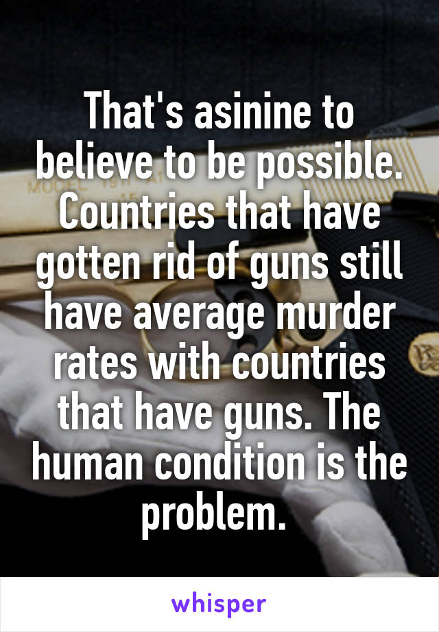 That's asinine to believe to be possible. Countries that have gotten rid of guns still have average murder rates with countries that have guns. The human condition is the problem. 