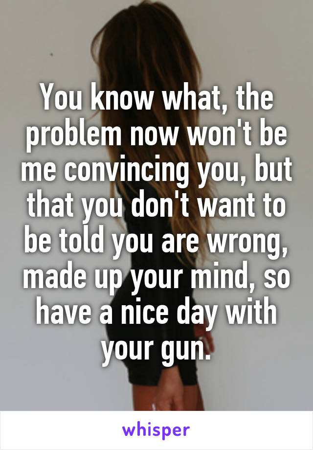 You know what, the problem now won't be me convincing you, but that you don't want to be told you are wrong, made up your mind, so have a nice day with your gun.