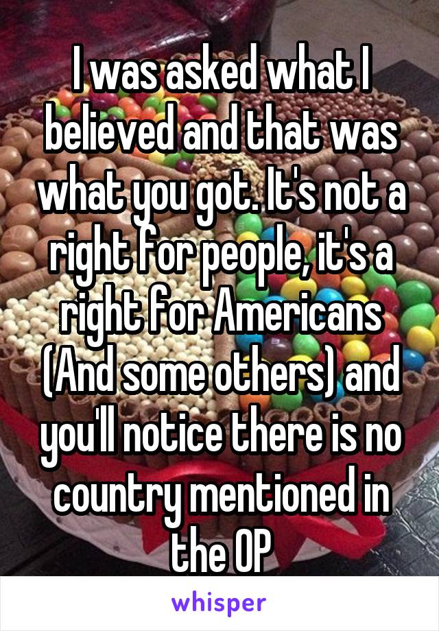 I was asked what I believed and that was what you got. It's not a right for people, it's a right for Americans (And some others) and you'll notice there is no country mentioned in the OP