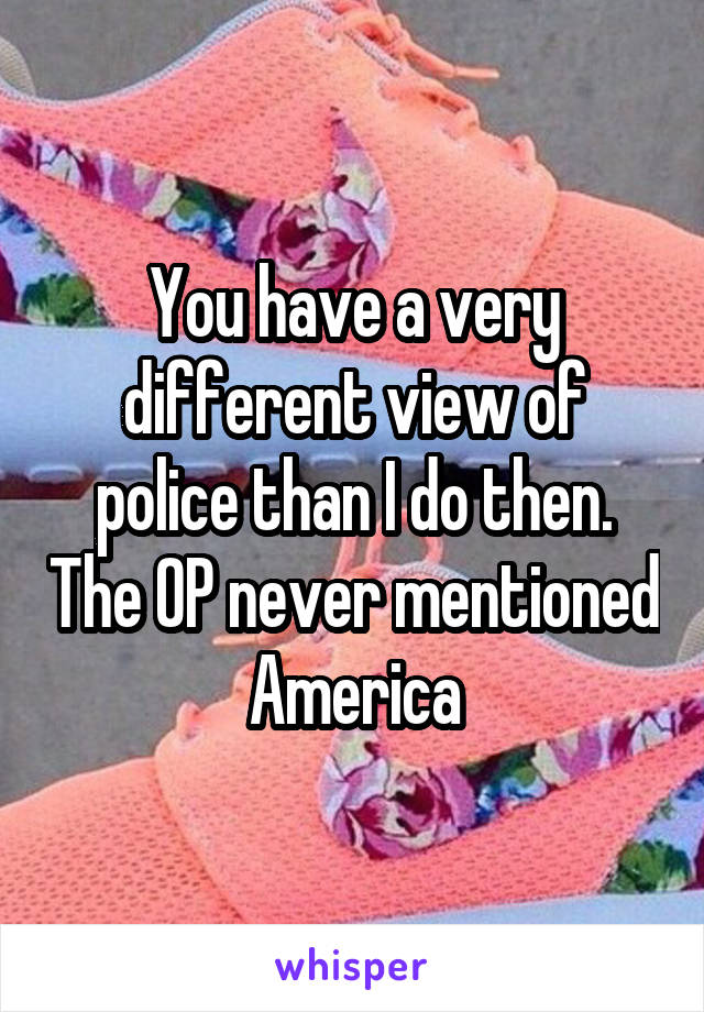 You have a very different view of police than I do then. The OP never mentioned America