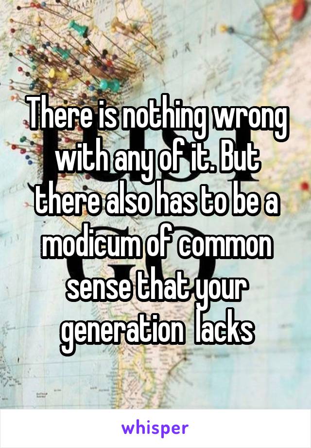 There is nothing wrong with any of it. But there also has to be a modicum of common sense that your generation  lacks