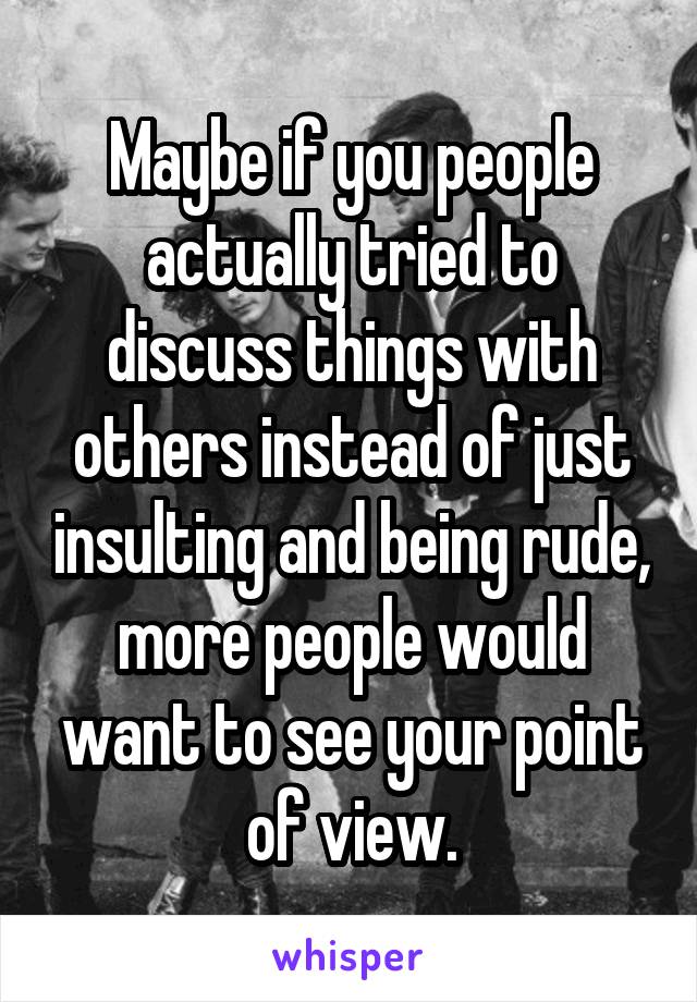 Maybe if you people actually tried to discuss things with others instead of just insulting and being rude, more people would want to see your point of view.