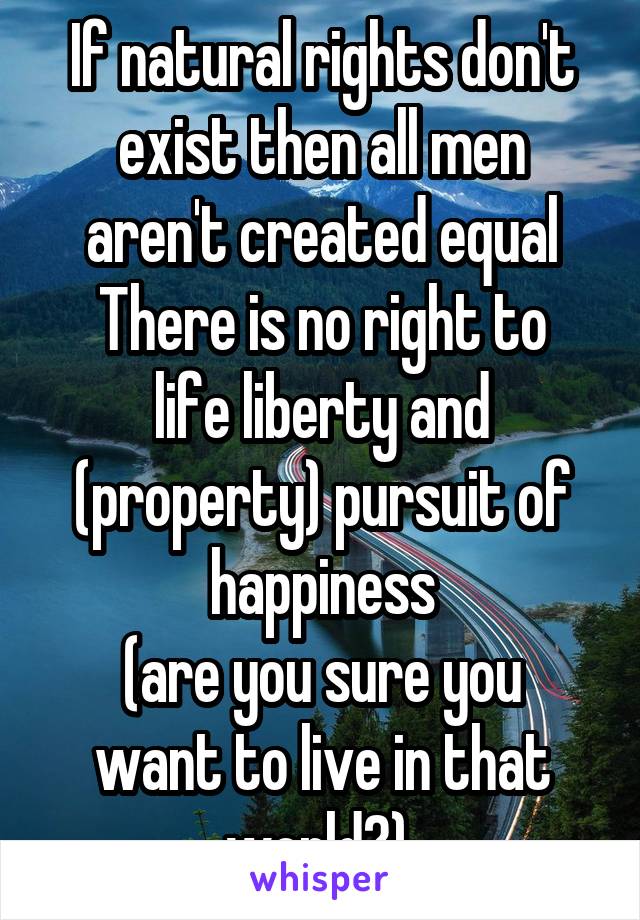 If natural rights don't exist then all men aren't created equal
There is no right to life liberty and (property) pursuit of happiness
(are you sure you want to live in that world?) 