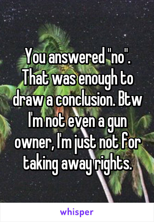 You answered "no". That was enough to draw a conclusion. Btw I'm not even a gun owner, I'm just not for taking away rights.